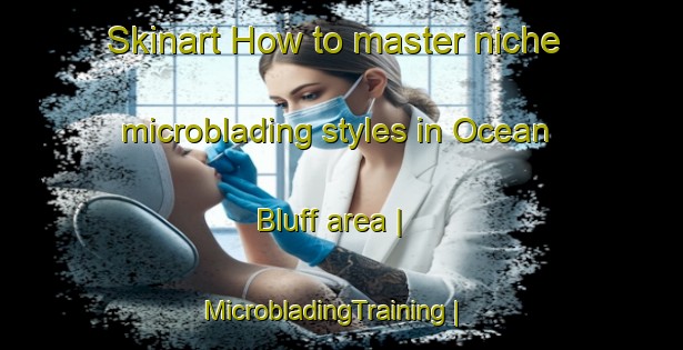 Skinart How to master niche microblading styles in Ocean Bluff area | MicrobladingTraining | MicrobladingClasses | SkinartTraining-United States